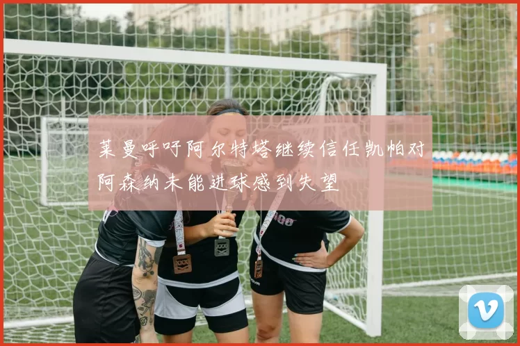 莱曼呼吁阿尔特塔继续信任凯帕对阿森纳未能进球感到失望