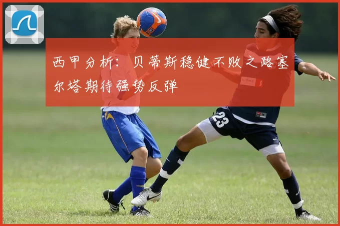 西甲分析：贝蒂斯稳健不败之路塞尔塔期待强势反弹