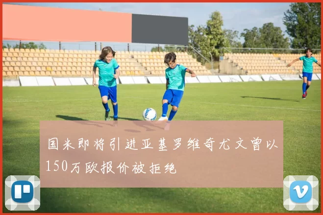 国米即将引进亚基罗维奇尤文曾以150万欧报价被拒绝