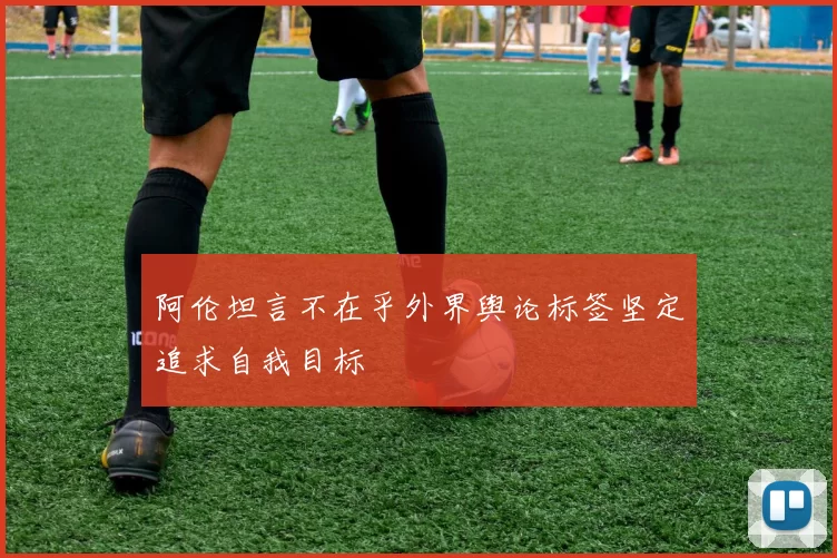 阿伦坦言不在乎外界舆论标签坚定追求自我目标