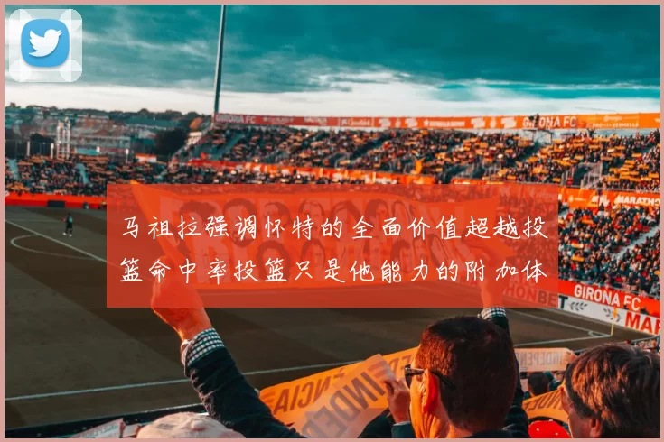 马祖拉强调怀特的全面价值超越投篮命中率投篮只是他能力的附加体现