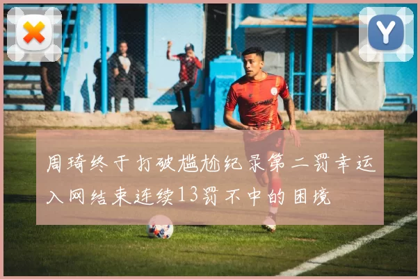 周琦终于打破尴尬纪录第二罚幸运入网结束连续13罚不中的困境