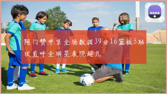 阿门赞申京全场数据39分16篮板5助攻直呼全明星表现超凡