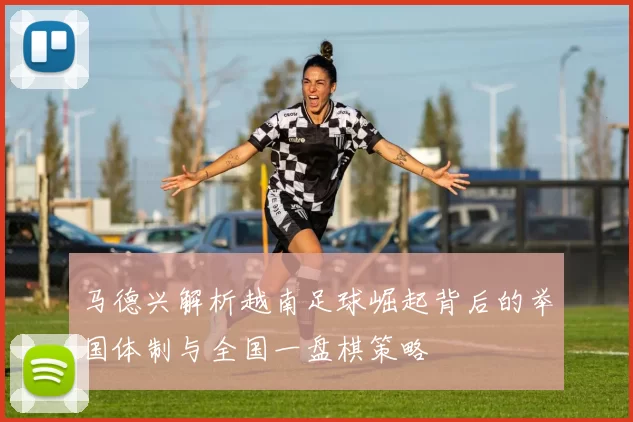 马德兴解析越南足球崛起背后的举国体制与全国一盘棋策略