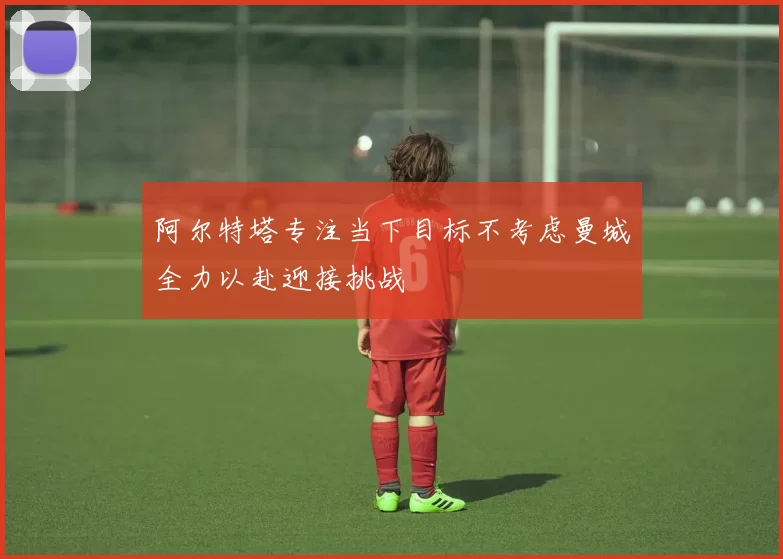 阿尔特塔专注当下目标不考虑曼城全力以赴迎接挑战