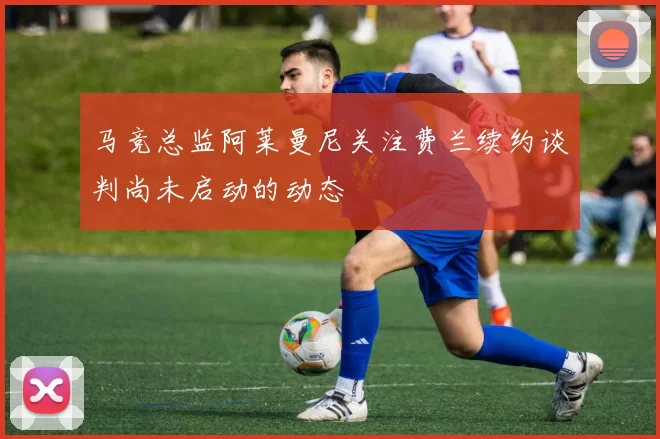 马竞总监阿莱曼尼关注费兰续约谈判尚未启动的动态