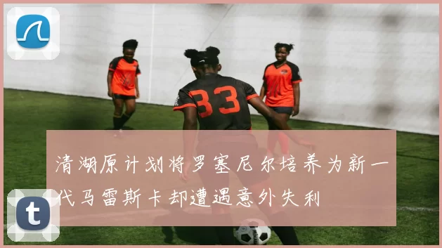 清湖原计划将罗塞尼尔培养为新一代马雷斯卡却遭遇意外失利