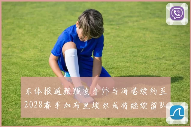 东体报道颜骏凌李帅与海港续约至2028赛季加布里埃尔或将继续留队