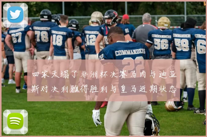 回家天塌了非洲杯决赛马内与迪亚斯对决利雅得胜利与皇马近期状态堪忧