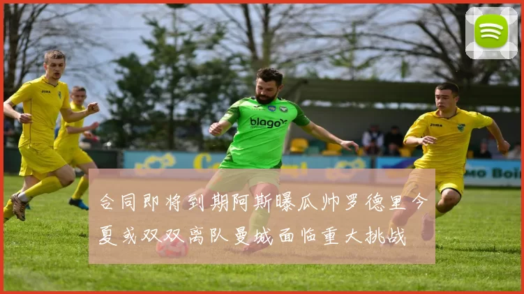 合同即将到期阿斯曝瓜帅罗德里今夏或双双离队曼城面临重大挑战