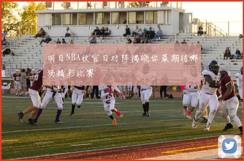 明日NBA收官日对阵揭晓你最期待哪场精彩比赛