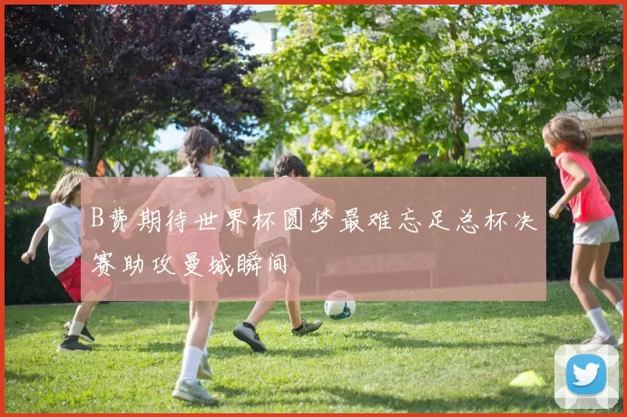B费期待世界杯圆梦最难忘足总杯决赛助攻曼城瞬间