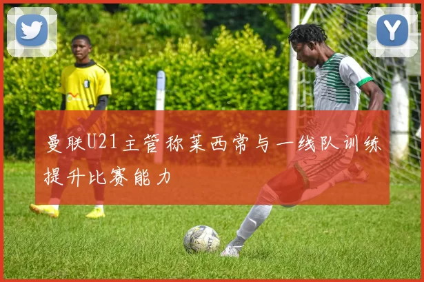 曼联U21主管称莱西常与一线队训练提升比赛能力