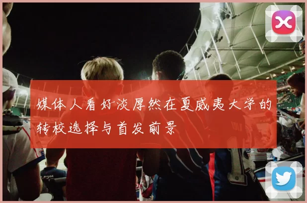 媒体人看好淡厚然在夏威夷大学的转校选择与首发前景