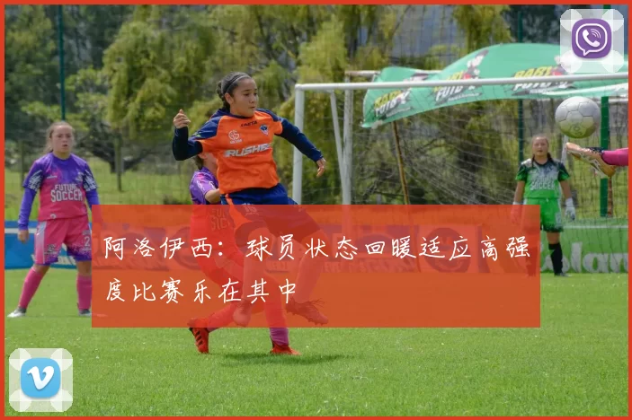 阿洛伊西：球员状态回暖适应高强度比赛乐在其中